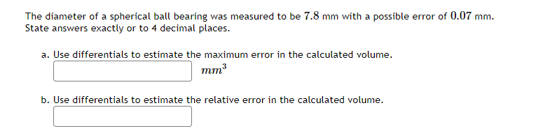 The diameter of a spherical ball bearing was measured to be 7.8 mm with a possible error of 0.07 mm.
State answers exactly or to 4 decimal places.
a. Use differentials to estimate the maximum error in the calculated volume.
mm3
b. Use differentials to estimate the relative error in the calculated volume.
