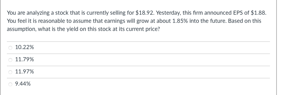 You are analyzing a stock that is currently selling for $18.92. Yesterday, this firm announced EPS of $1.88.
You feel it is reasonable to assume that earnings will grow at about 1.85% into the future. Based on this
assumption, what is the yield on this stock at its current price?
10.22%
11.79%
11.97%
9.44%