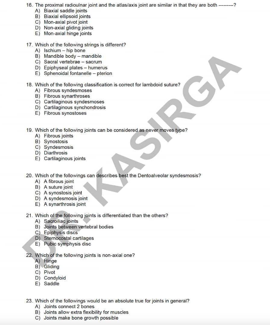 16. The proximal radioulnar joint and the atlas/axis joint are similar in that they are both ------?
A) Biaxial saddle joints
B) Biaxial ellipsoid joints
C) Mon-axial pivot joint
D) Non-axial gliding joints
E) Mon-axial hinge joints
17. Which of the following strings is different?
A) Ischium – hip bone
B) Mandible body – mandible
C) Sacral vertebrae - sacrum
D) Epiphyseal plates - humerus
E) Sphenoidal fontanelle – pterion
18. Which of the following classification is correct for lambdoid suture?
A) Fibrous syndesmoses
B) Fibrous synarthroses
C) Cartilaginous syndesmoses
D) Cartilaginous synchondrosis
E) Fibrous synostoses
19. Which of the following joints can be considered as never moves type?
A) Fibrous joints
B) Synostosis
C) Syndesmosis
D) Diarthrosis
E) Cartilaginous joints
20. Which of the followings can describes best the Dentoalveolar syndesmosis?
A) A fibrous joint
B) A suture joint
C) A synostosis joint
D) A syndesmosis joint
E) A synarthrosis joint
21. Which of the following joints is differentiated than the others?
A) Sacroiliac joints
B) Joints between vertebral bodies
C) Epiphysis discs
D) Sternocostal cartilages
E) Pubic symphysis disc
22. Which of the following joints is non-axial one?
A) Hinge
B) Gliding
C) Pivot
D) Condyloid
E) Saddle
23. Which of the followings would be an absolute true for joints in general?
A) Joints connect 2 bones
B) Joints allow extra flexibility for muscles
C) Joints make bone growth possible
KASIRGA
