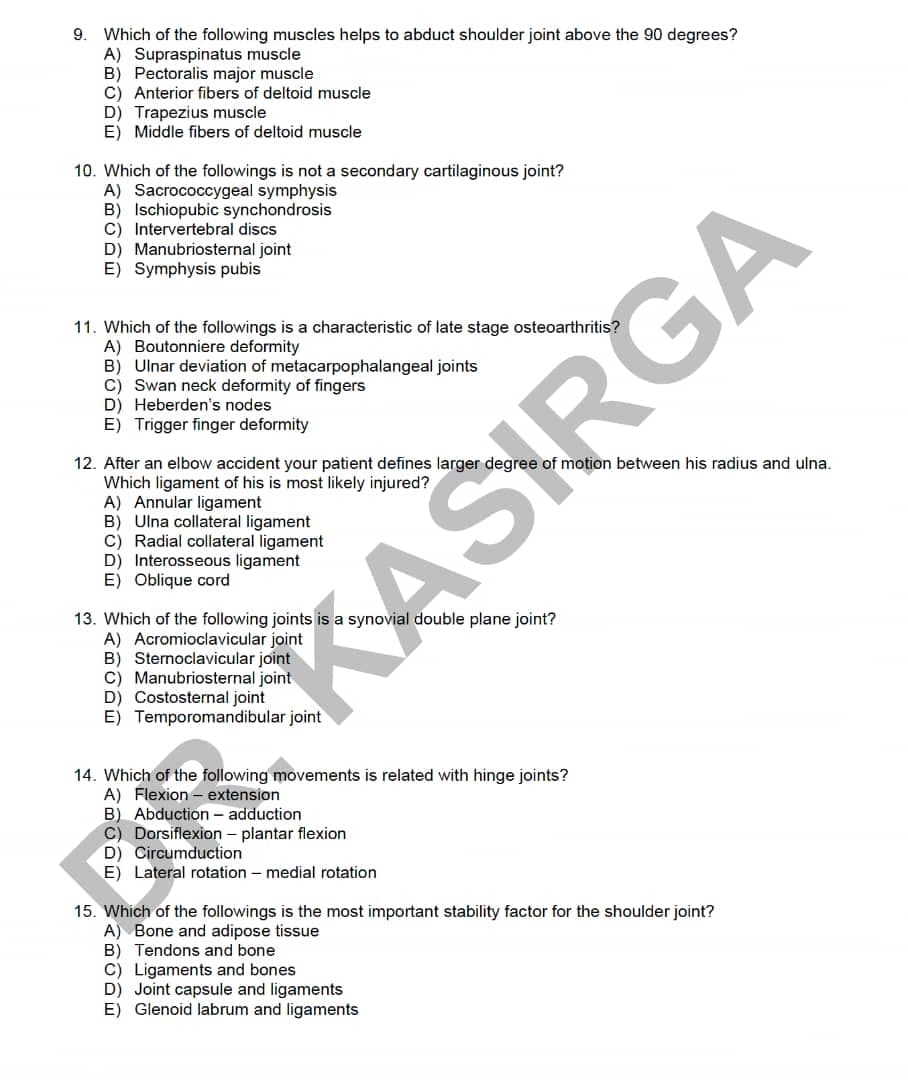 9. Which of the following muscles helps to abduct shoulder joint above the 90 degrees?
A) Supraspinatus muscle
B) Pectoralis major muscle
C) Anterior fibers of deltoid muscle
D) Trapezius muscle
E) Middle fibers of deltoid muscle
10. Which of the followings is not a secondary cartilaginous joint?
A) Sacrococcygeal symphysis
B) Ischiopubic synchondrosis
C) Intervertebral discs
D) Manubriosternal joint
E) Symphysis pubis
11. Which of the followings is a characteristic of late stage osteoarthritis?
A) Boutonniere deformity
B) Ulnar deviation of metacarpophalangeal joints
C) Swan neck deformity of fingers
D) Heberden's nodes
E) Trigger finger deformity
12. After an elbow accident your patient defines larger degree of motion between his radiu
Which ligament of his is most likely injured?
A) Annular ligament
B) Ulna collateral ligament
C) Radial collateral ligament
D) Interosseous ligament
E) Oblique cord
and uln
13. Which of the following joints is a synovial double plane joint?
A) Acromioclavicular joint
B) Sternoclavicular joint
C) Manubriosternal joint
D) Costosternal joint
E) Temporomandibular joint
14. Which of the following movements is related with hinge joints?
A) Flexion – extension
B) Abduction – adduction
C) Dorsiflexion – plantar flexion
D) Circumduction
E) Lateral rotation – medial rotation
15. Which of the followings is the most important stability factor for the shoulder joint?
A) Bone and adipose tissue
B) Tendons and bone
C) Ligaments and bones
D) Joint capsule and ligaments
E) Glenoid labrum and ligaments
KASIRGA
