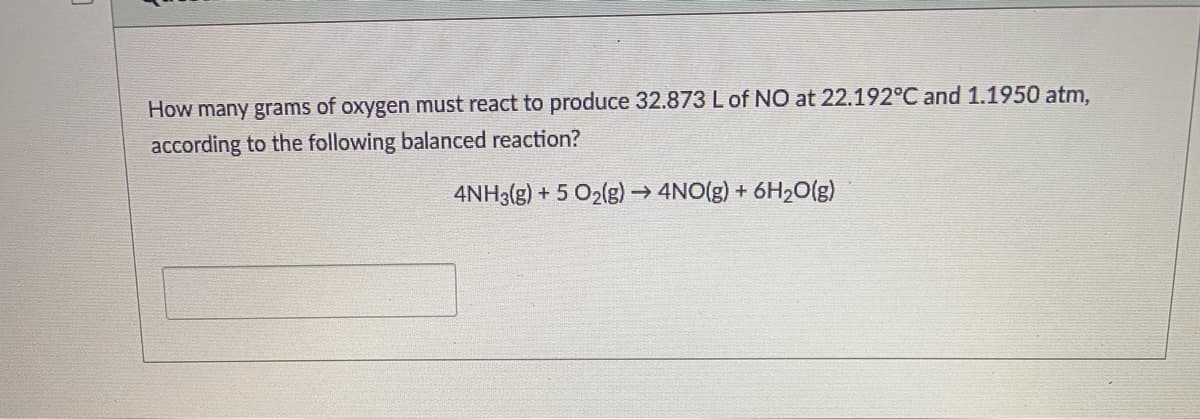 How many grams of oxygen must react to produce 32.873 Lof NO at 22.192°C and 1.1950 atm,
according to the following balanced reaction?
4NH3(g) + 5 O2(g) → 4NO(g) + 6H2O(g)
