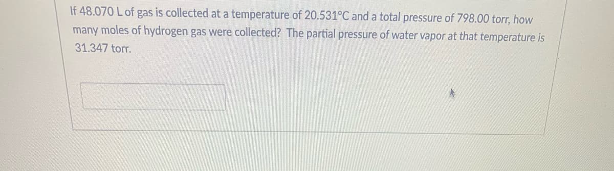 If 48.070 L of gas is collected at a temperature of 20.531°C and a total pressure of 798.00 torr, how
many moles of hydrogen gas were collected? The partial pressure of water vapor at that temperature is
31.347 torr.

