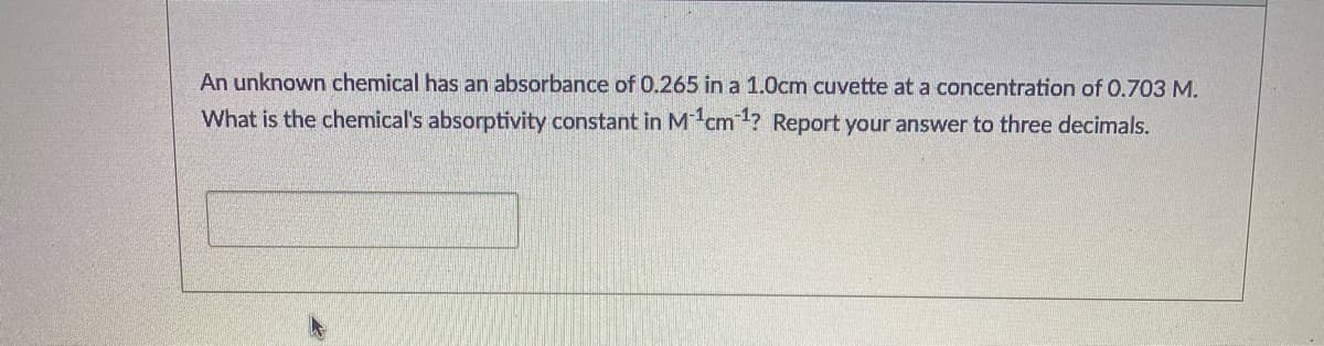 An unknown chemical has an absorbance of 0.265 in a 1.0cm cuvette at a concentration of 0.703 M.
What is the chemical's absorptivity constant in M cm? Report your answer to three decimals.

