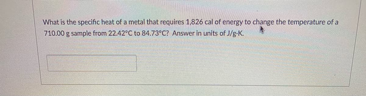 What is the specific heat of a metal that requires 1,826 cal of energy to change the temperature of a
710.00 g sample from 22.42°C to 84.73°C? Answer in units of J/g-K.
