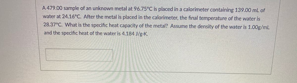 A 479.00 sample of an unknown metal at 96.75°C is placed in a calorimeter containing 139.00 mL of
water at 24.16°C. After the metal is placed in the calorimeter, the final temperature of the water is
28.37°C. What is the specific heat capacity of the metal? Assume the density of the water is 1.00g/mL
and the specific heat of the water is 4.184 J/g-K.
