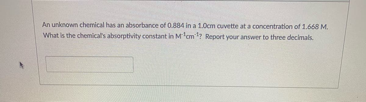An unknown chemical has an absorbance of 0.884 in a 1.0cm cuvette ata concentration of 1.668 M.
What is the chemical's absorptivity constant in M-cm? Report your answer to three decimals.
