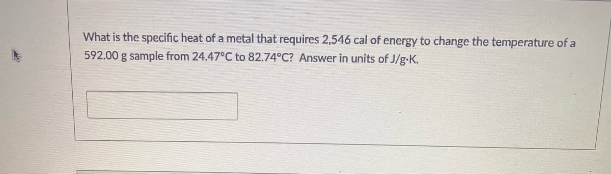 What is the specific heat of a metal that requires 2,546 cal of energy to change the temperature of a
592.00 g sample from 24.47°C to 82.74°C? Answer in units of J/g-K.
