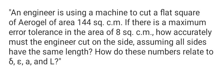 "An engineer is using a machine to cut a flat square
of Aerogel of area 144 sq. c.m. If there is a maximum
error tolerance in the area of 8 sq. c.m., how accurately
must the engineer cut on the side, assuming all sides
have the same length? How do these numbers relate to
6, ɛ, a, and L?"
