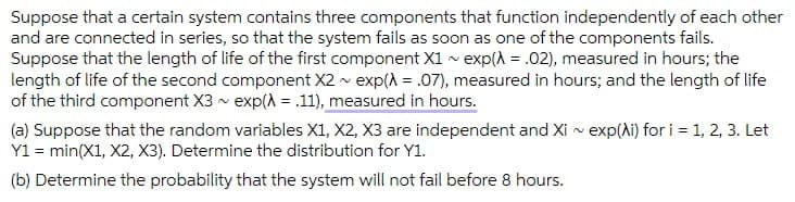 Suppose that a certain system contains three components that function independently of each other
and are connected in series, so that the system fails as soon as one of the components fails.
Suppose that the length of life of the first component X1 - exp(A = .02), measured in hours; the
length of life of the second component X2 v exp(A = .07), measured in hours; and the length of life
of the third component X3 v exp(A = .11), measured in hours.
(a) Suppose that the random variables X1, X2, X3 are independent and Xi v exp(Ai) for i = 1, 2, 3. Let
Y1 = min(X1, X2, X3). Determine the distribution for Y1.
(b) Determine the probability that the system will not fail before 8 hours.
