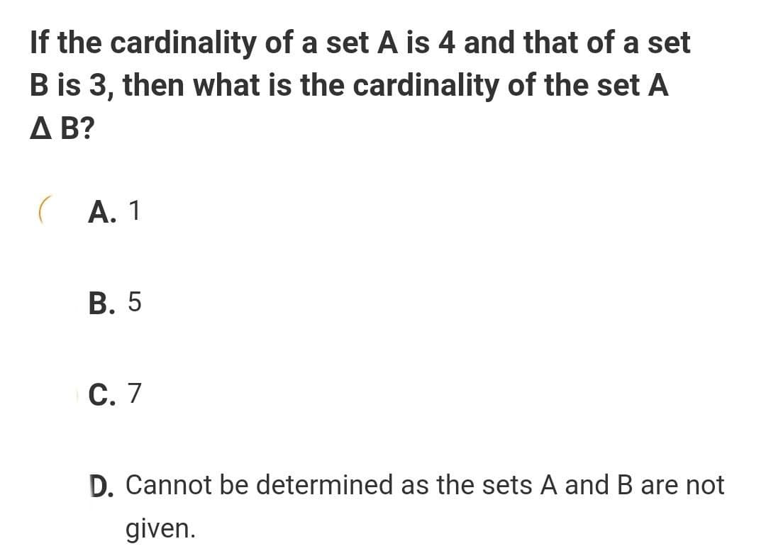 If the cardinality of a set A is 4 and that of a set
B is 3, then what is the cardinality of the set A
A B?
(A. 1
В. 5
С. 7
D. Cannot be determined as the sets A and B are not
given.
