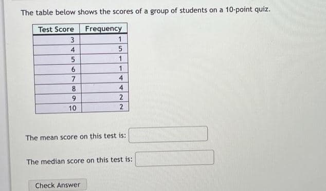 The table below shows the scores of a group of students on a 10-point quiz.
Test Score
Frequency
3
1
4
1
7
4
8
4
9.
10
2
The mean score on this test is:
The median score on this test is:
Check Answer
