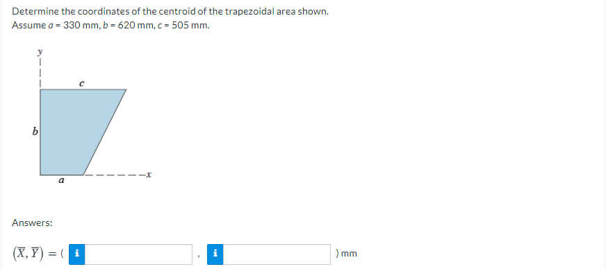 Determine the coordinates of the centroid of the trapezoidal area shown.
Assume a = 330 mm, b = 620 mm, c = 505 mm.
a
Answers:
(X, Y) = ( i
) mm
i
