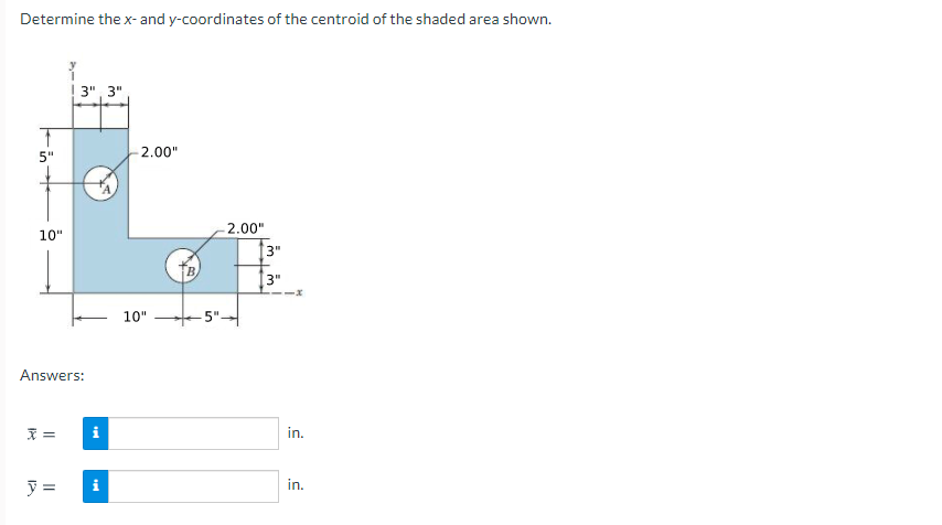 Determine the x- and y-coordinates of the centroid of the shaded area shown.
3", 3"
5"
2.00"
2.00"
10"
3"
B.
3"
10"
5"
Answers:
=
in.
y =
in.
