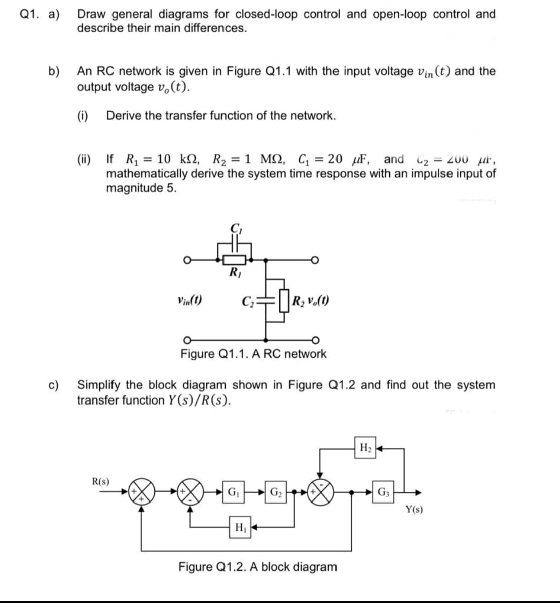 Q1. a)
Draw general diagrams for closed-loop control and open-loop control and
describe their main differences.
b)
An RC network is given in Figure Q1.1 with the input voltage vin (t) and the
output voltage v,(t).
(i)
Derive the transfer function of the network.
(ii) If R, = 10 k2, R2 = 1 M2, C, = 20 uF, and C2 = 200 ur,
mathematically derive the system time response with an impulse input of
magnitude 5.
R1
Vin(1)
R2 vo(t)
Figure Q1.1. A RC network
c) Simplify the block diagram shown in Figure Q1.2 and find out the system
transfer function Y (s)/R(s).
H2
R(s)
G P G,
G3
Y(s)
H1
Figure Q1.2. A block diagram
