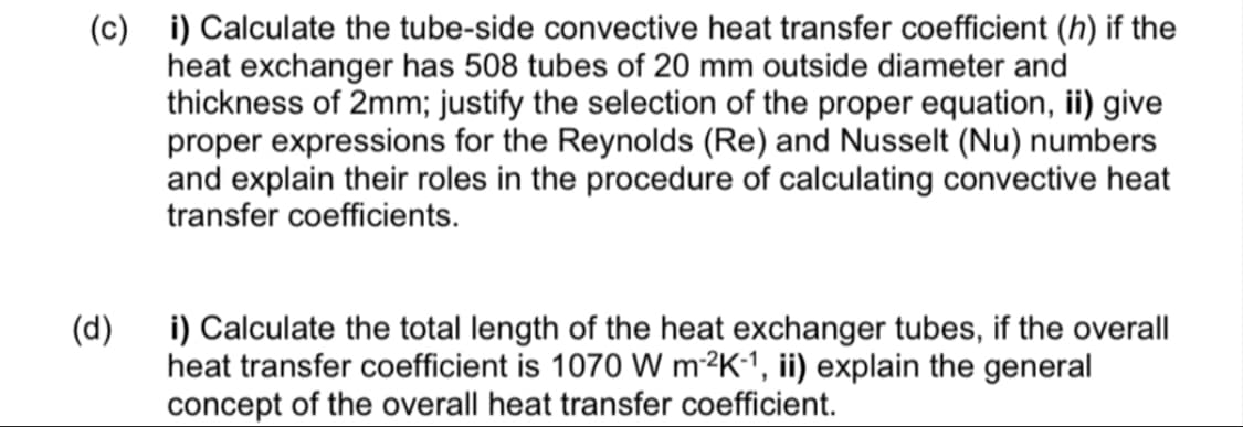 (c) i) Calculate the tube-side convective heat transfer coefficient (h) if the
heat exchanger has 508 tubes of 20 mm outside diameter and
thickness of 2mm; justify the selection of the proper equation, ii) give
proper expressions for the Reynolds (Re) and Nusselt (Nu) numbers
and explain their roles in the procedure of calculating convective heat
transfer coefficients.
(d)
i) Calculate the total length of the heat exchanger tubes, if the overall
heat transfer coefficient is 1070 W m²²K1, ii) explain the general
concept of the overall heat transfer coefficient.
