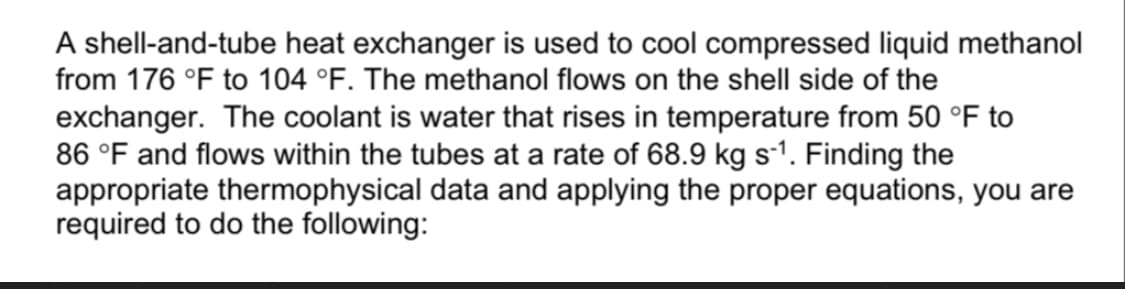 A shell-and-tube heat exchanger is used to cool compressed liquid methanol
from 176 °F to 104 °F. The methanol flows on the shell side of the
exchanger. The coolant is water that rises in temperature from 50 °F to
86 °F and flows within the tubes at a rate of 68.9 kg s-1. Finding the
appropriate thermophysical data and applying the proper equations, you are
required to do the following:
