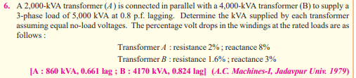 6. A 2,000-kVA transformer (4) is connected in parallel with a 4,000-kVA transformer (B) to supply a
3-phase load of 5,000 kVA at 0.8 p.f. lagging. Determine the kVA supplied by each transformer
assuming equal no-load voltages. The percentage volt drops in the windings at the rated loads are as
follows:
Transformer A: resistance 2%; reactance 8%
Transformer B: resistance 1.6%; reactance 3%
[A : 860 kVA, 0.661 lag; B: 4170 kVA, 0.824 lag] (4.C. Machines-I, Jadavpur Univ. 1979)