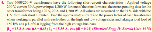 4. Two 6600/250-V transformers have the following short-circuit characteristics : Applied voltage
200 V, current 30 A, power input 1,200 W for one of the transformers; the corresponding data for the
other transformer being 120 V, 20 A and 1,500 W. All values are measured on the H.V. side with the
L.V. terminals short circuited. Find the approximate current and the power factor of each transformer
when working in parallel with each other on the high and low voltage sides and taking a total load of
150 kW at a p.f. of 0.8 lagging from the high voltage bus-bars.
[I-13.8 A, cos $A=0.63; 1g-15.35 A, cos $B=0.91] (Electrical Engg-IV, Baroda Univ. 1978)