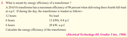 2. What is meant by energy efficiency of a transformer?
A 20-KVA transformer has a maximum efficiency of 98 percent when delivering three-fourth full-load
at u.p.f. If during the day, the transformer is loaded as follows:
12 hours
No load
12 kWh, 0.8 p.f.
20 kW, u.p.f.
Calculate the energy efficiency of the transformer.
6 hours
6 hours
(Electrical Technology-III, Gwalior Univ., 1980)