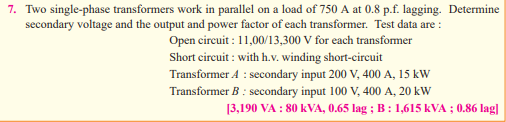 7. Two single-phase transformers work in parallel on a load of 750 A at 0.8 p.f. lagging. Determine
secondary voltage and the output and power factor of each transformer. Test data are :
Open circuit: 11,00/13,300 V for each transformer
Short circuit: with h.v. winding short-circuit
Transformer A : secondary input 200 V, 400 A, 15 kW
Transformer B : secondary input 100 V, 400 A, 20 kW
[3,190 VA : 80 KVA, 0.65 lag; B: 1,615 kVA ; 0.86 lag]