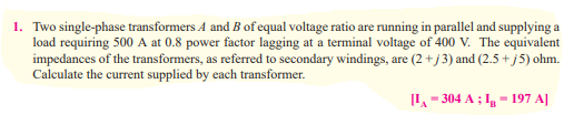 1. Two single-phase transformers A and B of equal voltage ratio are running in parallel and supplying a
load requiring 500 A at 0.8 power factor lagging at a terminal voltage of 400 V. The equivalent
impedances of the transformers, as referred to secondary windings, are (2+j3) and (2.5+j5) ohm.
Calculate the current supplied by each transformer.
[L₁-304 A ; I - 197 A]