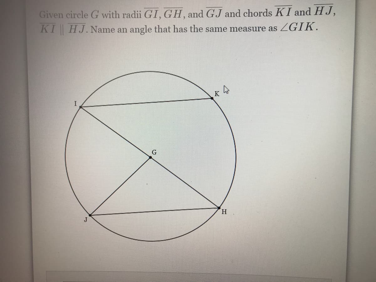 Given circle G with radii GI, GH, and GJ and chords KI and HJ,
KI || HJ. Name an angle that has the same measure as ZGIK.
4
G
K
H