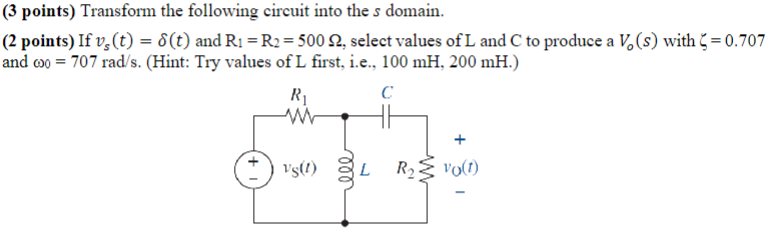(3 points) Transform the following circuit into the s domain.
(2 points) If v(t) = 8(t) and R₁ = R2 = 500 Q2, select values of L and C to produce a Vo(s) with = 0.707
and coo 707 rad/s. (Hint: Try values of L first, i.e., 100 mH, 200 mH.)
R₁
ww
C
+
VS(!)
L
R₂ vo(1)