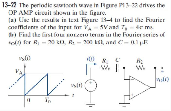 13-22 The periodic sawtooth wave in Figure P13-22 drives the
OP AMP circuit shown in the figure.
(a) Use the results in text Figure 13-4 to find the Fourier
coefficients of the input for VA = 5V and T₁ = 4 ms.
(b) Find the first four nonzero terms in the Fourier series of
vo(t) for R₁ = 20 kn, R₂ = 200 kn, and C = 0.1 μF.
vs(t)
VA
vs(t)
0
To
i(t) R₁ C
ww
R₂
ww
+
vo(t)