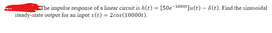 The impulse response of a linear circuit is h(t) = [50e-5000]u(t) - 8(t). Find the sinusoidal
steady-state output for an input x(t) = 2cos(10000t).