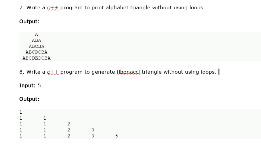 7. Write a ctt program to print alphabet triangle without using loops
Output:
A
АВА
АВСВА
ABCDCBA
АВCDEDCBA
8. Write a çtt program to generate fibonacci triangle without using loops.
Input: 5
Output:
1
1
1
1
1
2
1
3
1
1
2
3
5
