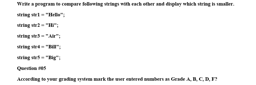 Write a program to compare following strings with each other and display which string is smaller.
string str1
"Hello";
string str2 = "Hi";
string str3 = "Air";
- I1
string str4 = "Bill";
string str5 = "Big";
Question #05
According to your grading system mark the user entered numbers as Grade A, B, C, D, F?
