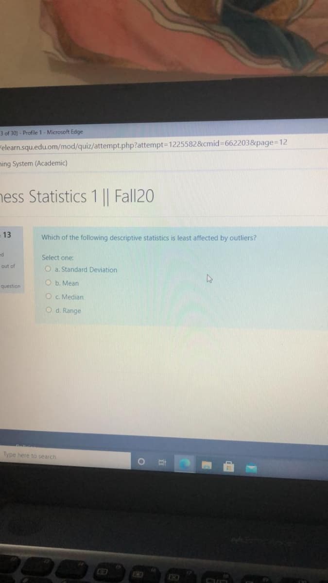3 of 30) - Profile 1- Microsoft Edge
elearn.squ.edu.om/mod/quiz/attempt.php?attempt3D1225582&cmid%3662203&page%3D12
ning System (Academic)
hess Statistics 1 || Fall20
13
Which of the following descriptive statistics is least affected by outliers?
ed
Select one:
out of
O a. Standard Deviation
O b. Mean
question
O c. Median
O d. Range
Type here to search
31
