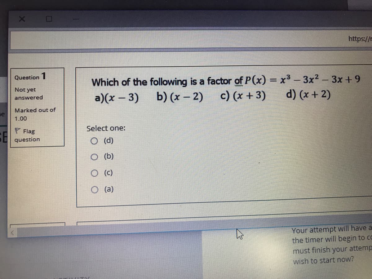 https://n
Which of the following is a factor of P(x) = x3 - 3x2- 3x+ 9
c) (x + 3)
Question 1
%3D
Not yet
a)(x - 3)
b) (x – 2)
d) (x + 2)
answered
Marked out of
1.00
F Flag
Select one:
SE
O (d)
question
(b)
O (C)
O (a)
Your attempt will have a
the timer will begin to co
must finish your attemp
wish to start now?
