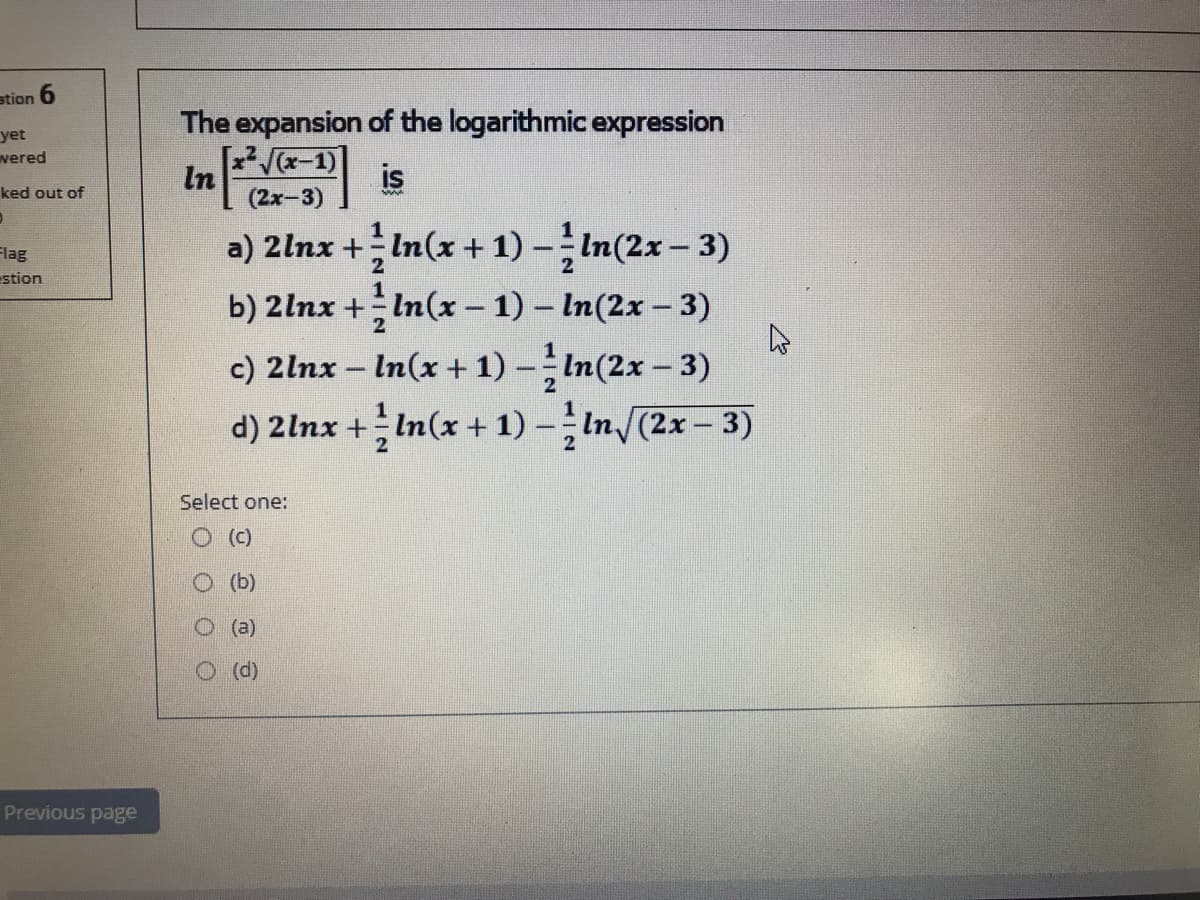 stion 6
yet
vered
The expansion of the logarithmic expression
(x-1)
In
is
ked out of
a) 2lnx +In(x + 1) –In(2x – 3)
b) 2lnx + In(x - 1) – In(2x – 3)
Flag
estion
c) 2lnx – In(x +1) -In(2x - 3)
d) 2lnx +In(x + 1) - In/(2x- 3)
2
Select one:
(c)
O (b)
O (a)
O(d)
Previous page
