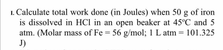 I. Calculate total work done (in Joules) when 50 g of iron
is dissolved in HCl in an open beaker at 45°C and 5
atm. (Molar mass of Fe = 56 g/mol; 1 L atm = 101.325
J)
