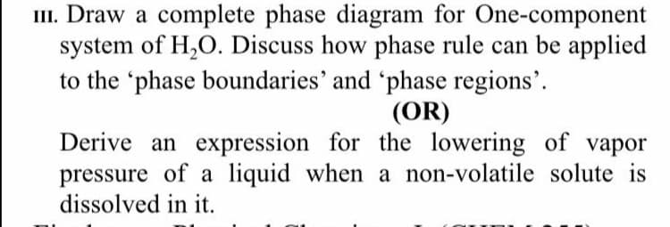 III. Draw a complete phase diagram for One-component
system of H,O. Discuss how phase rule can be applied
to the 'phase boundaries' and 'phase regions'.
(OR)
Derive an expression for the lowering of vapor
pressure of a liquid when a non-volatile solute is
dissolved in it.
