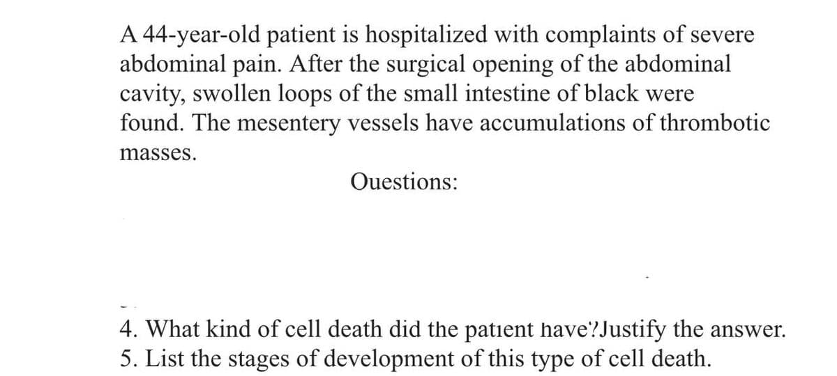 A 44-year-old patient is hospitalized with complaints of severe
abdominal pain. After the surgical opening of the abdominal
cavity, swollen loops of the small intestine of black were
found. The mesentery vessels have accumulations of thrombotic
masses.
Questions:
4. What kind of cell death did the patient have?Justify the answer.
5. List the stages of development of this type of cell death.