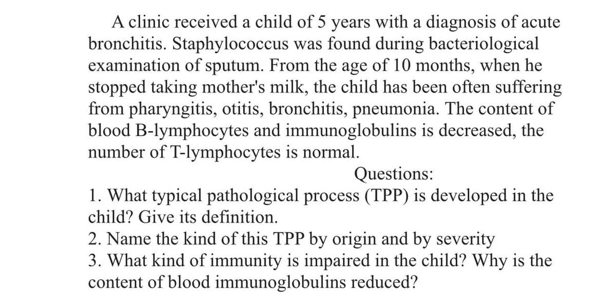 A clinic received a child of 5 years with a diagnosis of acute
bronchitis. Staphylococcus was found during bacteriological
examination of sputum. From the age of 10 months, when he
stopped taking mother's milk, the child has been often suffering
from pharyngitis, otitis, bronchitis, pneumonia. The content of
blood B-lymphocytes and immunoglobulins is decreased, the
number of T-lymphocytes is normal.
Questions:
1. What typical pathological process (TPP) is developed in the
child? Give its definition.
2. Name the kind of this TPP by origin and by severity
3. What kind of immunity is impaired in the child? Why is the
content of blood immunoglobulins reduced?