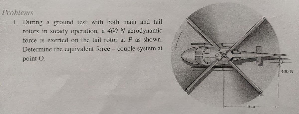 Problems
1. During a ground test with both main and tail
rotors in steady operation, a 400 N aerodynamic
force is exerted on the tail rotor at P as shown.
Determine the equivalent force - couple system at
point O.
6 m
400 N
