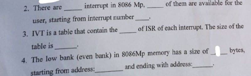 2. There are
interrupt in 8086 Mp,
user, starting from interrupt number_
of them are available for the
3. IVT is a table that contain the
of ISR of each interrupt. The size of the
table is
4. The low bank (even bank) in 8086Mp memory has a size of bytes,
starting from address:
and ending with address:_