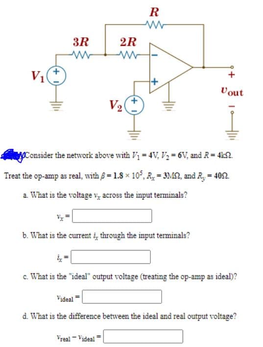 R
3R
2R
V1
+
Vout
V2
Consider the network above with V = 4V, Vz = 6V, and R= 4k2.
Treat the op-amp as real, with B = 1.8 x 10°, R, = 3M2, and R, = 402.
a. What is the voltage v, across the input terminals?
b. What is the current i, through the input teminals?
c. What is the "ideal" output voltage (treating the op-amp as ideal)?
Videal
d. What is the difference between the ideal and real output voltage?
Vreal - Videal
