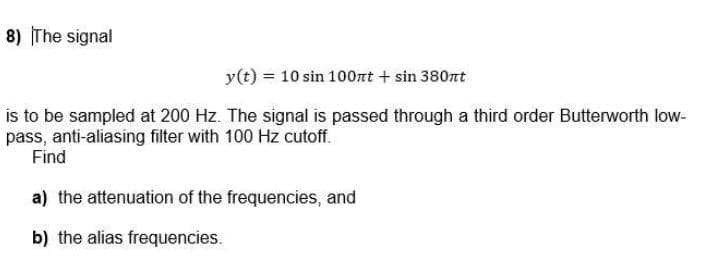 8) The signal
y(t) = 10 sin 100nt + sin 380nt
is to be sampled at 200 Hz. The signal is passed through a third order Butterworth low-
pass, anti-aliasing filter with 100 Hz cutoff.
Find
a) the attenuation of the frequencies, and
b) the alias frequencies.
