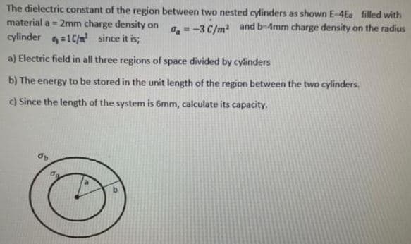 The dielectric constant of the region between two nested cylinders as shown E-4Ee filled with
material a = 2mm charge density on
O = -3 C/m and b-4mm charge density on the radius
cylinder =1C/m? since it is;
a) Electric field in all three regions of space divided by cylinders
b) The energy to be stored in the unit length of the region between the two cylinders.
c) Since the length of the system is 6mm, calculate its capacity.
