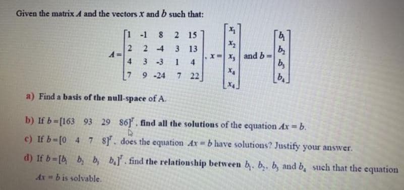 Given the matrix A and the vectors X and b such that:
中
[1 -1
15
X2
2 4
3 13
x= x, and b:
b,
b.
A=
4
3-3
1
4
[7
9 -24
7 22
X4.
a) Find a basis of the null-space of A.
b) If b-[163 93 29 86], find all the solutions of the equation Ax b.
c) If b-[0 4 7 8. does the equation Ax b have solutions? Justify your answer.
d) If b [b b, b, b.]. find the relationship between b. b,. b, and b, such that the equation
Ax = b is solvable.
