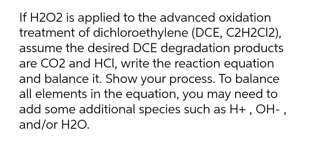 If H2O2 is applied to the advanced oxidation
treatment of dichloroethylene (DCE, C2H2C12),
assume the desired DCE degradation products
are CO2 and HCI, write the reaction equation
and balance it. Show your process. To balance
all elements in the equation, you may need to
add some additional species such as H+ , OH- ,
and/or H2O.
