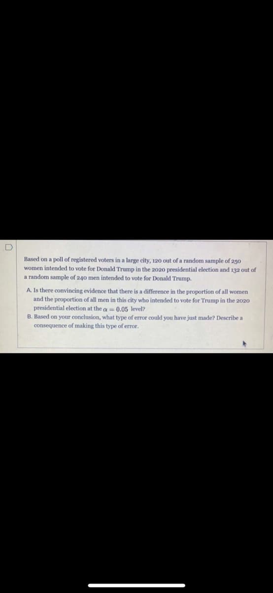 Based on a poll of registered voters in a large city, 120 out of a random sample of 250
women intended to vote for Donald Trump in the 2020 presidential election and 132 out of
a random sample of 240 men intended to vote for Donald Trump.
A. Is there convincing evidence that there is a difference in the proportion of all women
and the proportion of all men in this city who intended to vote for Trump in the 2020
presidential election at the a= 0.05 level?
B. Based on your conclusion, what type of error could you have just made? Describe a
consequence of making this type of error.
