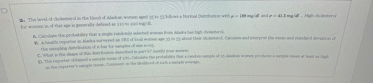2. The level of cholesterol in the blood of Alaskan women aged 35 to 55 follows a Normal Distribution with = 188 mg/dl and a = 41.5 mg/dl. High cholesterol
for women in of this age is generally defined as 210 to 220 mg/dl.
A. Calculate the probability that a single randomly selected woman from Alaska has high cholesterol.
R A bealth reporter in Alaska surveyed an SRS of local women age 35 to 55 about their cholesterol. Calculate and interpret the mean and standard deviation of
the sampling distribution of x-bar for samples of size n=25.
C. What is the shape of this distribution described in part b? Justify your answer.
a mha nenerter obtained a sample mean of 270. Calculate the probability that a random sample of 25 Alaskan women produces a sample mean at least as high
as the reporter's sample mean. Comment on the likelihood of such a sample average.

