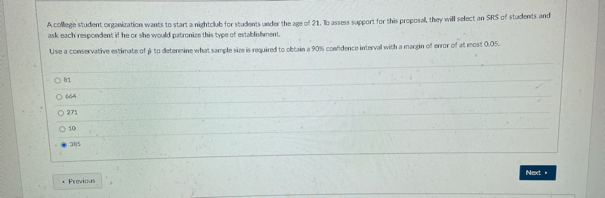 A college student organization wants to start a nightclub for students under the age of 21. To assess support for this proposal, they will select an SRS of students and
ask each respondent if he or she would patronize this type of establishment.
Use a conservative estimate of p to determine what sample size is required to obtain a 90% confidence interval with a margin of error of at most 0.05.
O 81
O 664
O 271
O 10
O 385
* Previous
Next
