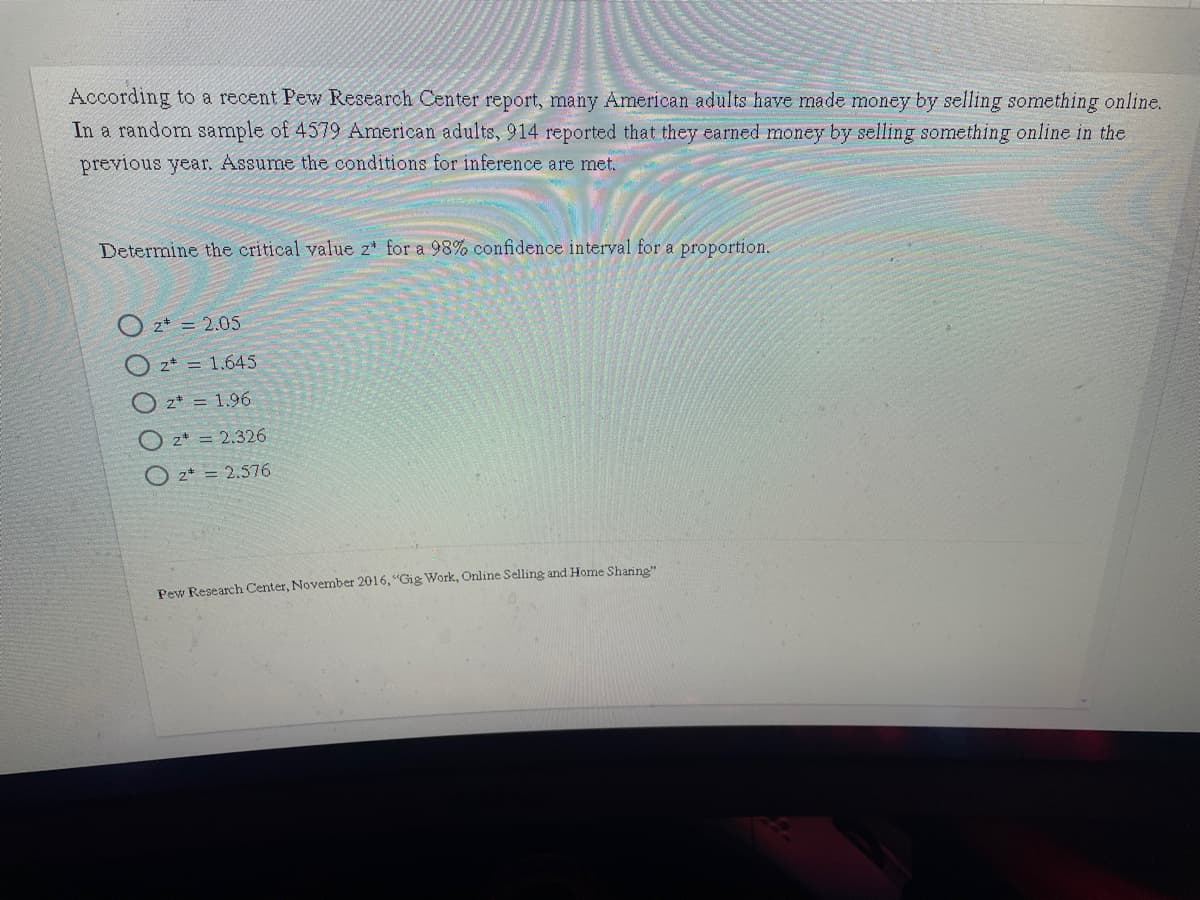 According to a recent Pew Research Center report, many American adults have made money by selling something online.
In a random sample of 4579 American adults, 914 reported that they earned money by selling something online in the
previous year. Assume the conditions for inference are met.
Determine the critical value z* for a 98% confidence interval for a proportion.
O 2* = 2.05
O z* = 1.645
O z* = 1.96
O z* = 2.326
z* = 2.576
Pew Research Center, November 2016, "Gig Work, Online Selling and Home Sharing"
