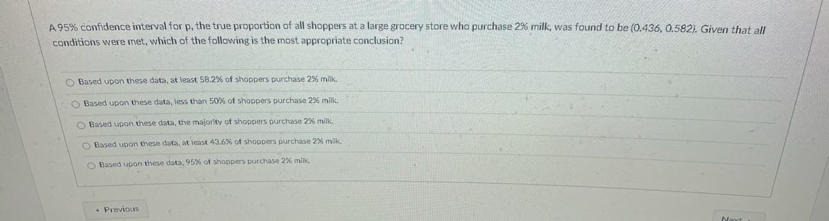 A95% confidence interval for p, the true proportion of all shoppers at a large grocery store who purchase 2% milk, was found to be (0.436, 0.582). Given that all
conditions were met, which of the following is the most appropriate conclusion?
O Based upon these data, at least 58.2% of shoppers purchase 2% milk.
O Based upon these data, less than 50%% of shoppers purchase 2% milk.
O Based upon these data, the majority of shoppers purchase 2% milk.
O Based upon these data, at least 43.6% of shoppers purchase 2% milk.
O Based upon these data, 95% of shoppers purchase 2% milk.
* Previous
